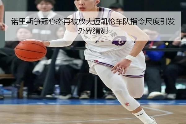 诺里斯争冠心态再被放大迈凯伦车队指令尺度引发外界猜测